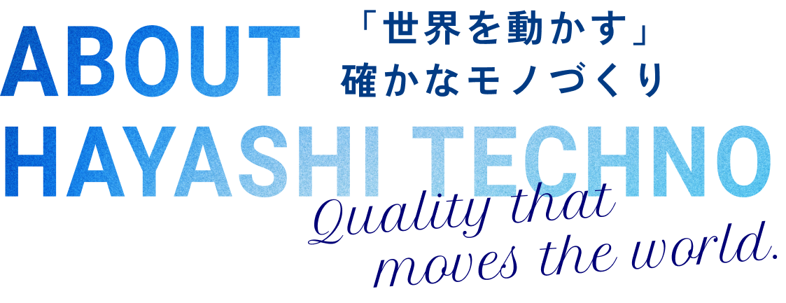About Hayashi Techno 「世界を動かす」確かなモノづくり Quality that moves the world.